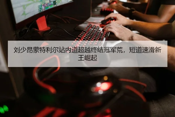 刘少昂蒙特利尔站内道超越终结冠军荒，短道速滑新王崛起